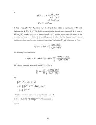 b.
F F
c F
3
2 6 2
v mc hk c
R v ; R
eB eB
0.5 10 cm
R 0.7 10 cm .
ω
−
−
/
= = =
×
π ×
8. Write (17) as , where0H H H= + 1 1 (h / m)k pH /= ⋅ . Then (18) is an eigenfunction of with
the eigenvalue . In this representation the diagonal matrix element of is equal to
In a cubic crystal will be even or odd with respect to the
inversion operation , but is an odd operator. It follows that the diagonal matrix element
vanishes, and there is no first-order correction to the energy. The function to first order in is
0H
2 2
n (0) h k / 2m/ε + 1H
0 0(h / m) dV u (r)k p U (r)./ ⋅∫ 0U (r)
r → − r p
kU (r) 1H
1
k 0
n j
j0 | | n0
U (r) U (r) ,
(0) (0)j
H< >
′= + Σ
ε − ε
and the energy to second order is
2
2 2
n n
n j
| n0 | k p | j0 |
(k) (0) (hk) / 2m (h / m) .
(0) (0)j
< ⋅ >
′/ /ε = ε + + Σ
ε − ε
The effective mass ratio is the coefficient of , or
2 2
h k / 2m/
2
*
n j
| n0 | p | j0 |m 2
1 .
m m (0) (0j )
< >
′= + Σ
ε − ε
9a.
n m
n m
n m
ik' r ik r1 *
k
k'k k'
ik (r r )1
k
dV w*(r r ) w (r r )
N e e dV (r)
N e
ψ ψ⋅ − ⋅−
⋅ −−
− −
= Σ Σ
= Σ
∫
∫ (r)
where the summation is zero unless n = m, when it is equal to N.
b. nik(x x )1 2
n 0
k
w(x x ) N U (x) e .−−
− = Σ The summation is
equal to
9-5
 