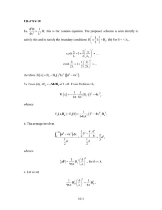 CHAPTER 10
1a.
2
2 2
d B 1
B;
dx
=
λ
this is the London equation. The proposed solution is seen directly to
satisfy this and to satisfy the boundary conditions a
1
B
2
⎛ ⎞
± δ =⎜ ⎟
⎝ ⎠
B . (b) For δ < < λL,
2
L
2
x 1 x
cosh 1
2
1
cosh 1
2 2 2
⎛ ⎞
= + +⎜ ⎟
λ λ⎝ ⎠
δ δ⎛ ⎞
= + +⎜ ⎟
λ λ⎝ ⎠
…
…
therefore ( ) ( )( )2 2 2
a aB x B B 1 8 4x .= − λ δ −
2a. From (4), From Problem 1b,S adF d at T 0.= − =M B
( ) ( )2 2
a2
1 1
M x B 4x ,
4 8
= − ⋅ ⋅ δ −
π λ
whence
( ) ( ) ( ) 22 2
S a S a2
1
F x,B F 0 4x B .
64
− = δ −
πλ
b. The average involves
( )
3
1 2 32 2
20
1 4
4x dx 22 3 8 ,
1 1 3
2 2
δ δ
δ − ⋅δ −
= = δ
δ δ
∫
whence
2
2
a
1
F B , for .
96
δ⎛ ⎞
∆ = δ << λ⎜ ⎟
π λ⎝ ⎠
c. Let us set
2
2 2
af ac
1 1
B B
96 8
δ⎛ ⎞
=⎜ ⎟
π λ π⎝ ⎠
,
10-1
 