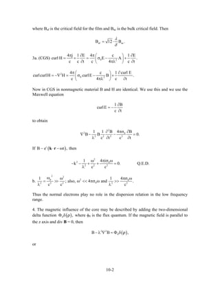 where Baf is the critical field for the film and Bac is the bulk critical field. Then
af acB 12 B .
λ
δ
= ⋅
3a. (CGS) 0 2
4 j 1 E 4 c 1 E
curl H E A .
c c t c 4 c t
π ∂ π ∂⎛ ⎞
= + = σ − +⎜ ⎟
∂ πλ⎝ ⎠ ∂
2
0 2
4 c 1
curlcurlH H curlE B .
c 4 c
π ∂⎛ ⎞
= −∇ = σ − +⎜ ⎟
πλ ∂⎝ ⎠
curl E
t
Now in CGS in nonmagnetic material B and H are identical. We use this and we use the
Maxwell equation
1 B
curlE
c t
∂
= −
∂
to obtain
2
2 0
2 2 2 2
41 1 B B
B B
c t c t
πσ∂ ∂
∇ − − =
λ ∂ ∂
0.
If then( )i
B e t ,⋅ − ωk r∼
2
2 0
2 2 2
4 i1
k 0
c c
π σ ωω
− − + + =
λ
. Q.E.D.
b.
2 2
p 2 0
02 2 2 2 2
41 1
; also, 4 and .
c c c
ω πσ ωω
= >> ω << πσ ω >>
λ λ
Thus the normal electrons play no role in the dispersion relation in the low frequency
range.
4. The magnetic influence of the core may be described by adding the two-dimensional
delta function ( )0 ,Φ δ ρ where φ0 is the flux quantum. If the magnetic field is parallel to
the z axis and div B = 0, then
( )2 2
0B B− λ ∇ = Φ δ ,ρ
or
10-2
 