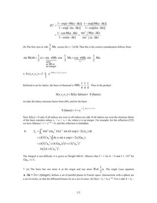 2
2 1
2
2 1
2
1 exp[ iM(a k)] 1 exp[iM(a k)]
|F|
1 exp[ i(a k)] 1 exp[i(a k)]
sin M(a k)1 cosM(a k)
.
1 cos(a k) sin (a k)
− − ⋅ ∆ − ⋅ ∆
= ⋅
− − ⋅ ∆ − ⋅ ∆
⋅ ∆− ⋅ ∆
= =
− ⋅ ∆ ⋅ ∆
(b) The first zero in
1
sin M
2
ε occurs for ε = 2π/M. That this is the correct consideration follows from
1zero,
as Mh is
an integer
1 1
sin M( h ) sin Mh cos M cos Mh sin M .
2 2 ±
π + ε = π ε + π ε
1
2
5. j 1 j 2 j 32 i(x v +y v +z v )
1 2 3S (v v v ) f e
j
− π
= Σ
Referred to an fcc lattice, the basis of diamond is
1 1 1
000; .
4 4 4
Thus in the product
1 2 3S(v v v ) S(fcc lattice) S (basis)= × ,
we take the lattice structure factor from (48), and for the basis
1 2 3
1
i (v v v ).
2
S (basis) 1 e
− π + +
= +
Now S(fcc) = 0 only if all indices are even or all indices are odd. If all indices are even the structure factor
of the basis vanishes unless v1 + v2 + v3 = 4n, where n is an integer. For example, for the reflection (222)
we have S(basis) = 1 + e–i3π
= 0, and this reflection is forbidden.
32 1
G 0
0
33
0 0
3 23 2 2
0 0 0
22 2
0
6. f 4 r ( a Gr) sin Gr exp ( 2r a ) dr
(4 G a ) dx x sin x exp ( 2x Ga )
(4 G a ) (4 Ga ) (1 r G a )
16 (4 G a ) .
∞
−
= π π −
= −
= +
+
∫
∫
0
The integral is not difficult; it is given as Dwight 860.81. Observe that f = 1 for G = 0 and f ∝ 1/G4
for
0Ga 1.>>
7. (a) The basis has one atom A at the origin and one atom
1
B at a.
2
The single Laue equation
defines a set of parallel planes in Fourier space. Intersections with a sphere are
a set of circles, so that the diffracted beams lie on a set of cones. (b) S(n) = f
2 (integer)⋅∆ π×a k =
A + fB e–iπn
. For n odd, S = fA –
2-2
 