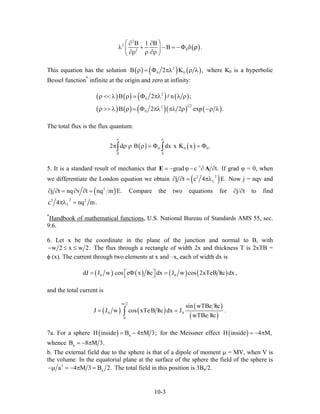 ( )
2
2
02
B 1 B
B .
⎛ ⎞∂ ∂
λ + − = −Φ δ⎜ ⎟
∂ρ ρ ∂ρ⎝ ⎠
ρ
This equation has the solution ( ) ( ) ( )2
0 0B 2 K ,ρ = Φ πλ ρ λ where K0 is a hyperbolic
Bessel function*
infinite at the origin and zero at infinity:
( ) ( ) ( ) ( )
( ) ( ) ( )( ) ( )
2
0
1 22
0
B 2 n ;
B 2 2 exp
ρ << λ ρ Φ πλ λ ρ
ρ >> λ ρ Φ πλ πλ ρ −ρ λ .
0.
The total flux is the flux quantum:
( ) ( )0 0
0 0
2 d B dx x K x
∞ ∞
π ρ ρ ρ = Φ = Φ∫ ∫
5. It is a standard result of mechanics that 1
grad c t.−
= − ϕ− ∂ ∂E A If grad ϕ = 0, when
we differentiate the London equation we obtain ( )22
Lj t c 4 E.∂ ∂ = πλ Now j = nqv and
( )2
j t nq v t nq m E.∂ ∂ = ∂ ∂ = Compare the two equations for ∂j/∂t to find
22 2
Lc 4 nq m.πλ =
*
Handbook of mathematical functions, U.S. National Bureau of Standards AMS 55, sec.
9.6.
6. Let x be the coordinate in the plane of the junction and normal to B, with
w 2 x w 2.− ≤ ≤ The flux through a rectangle of width 2x and thickness T is 2xTB =
φ (x). The current through two elements at x and –x, each of width dx is
( ) ( ) ( ) ( )0 0dJ J w cos e x hc dx J w cos 2xTeB hc dx,/ /= Φ =⎡ ⎤⎣ ⎦
and the total current is
( ) ( )
( )
( )
w 2
0 0
0
sin wTBe hc
J J w cos xTeB hc dx J .
wTBe hc
/
/= =
/∫
7a. For a sphere ( ) aH inside B 4 M 3;= − π for the Meissner effect
whence
( )H inside 4 M,= − π
aB 8 M= − π 3.
b. The external field due to the sphere is that of a dipole of moment µ = MV, when V is
the volume. In the equatorial plane at the surface of the sphere the field of the sphere is
3
aa 4 M 3 B−µ = − π = 2. The total field in this position is 3Ba/2.
10-3
 