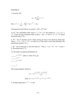 CHAPTER 11
1. From Eq. (10),
2
2
2
e
N r
6mc
.χ = − < >
Here
02r a
22 2
03
00
1
r 4 r dr e
a
∞
−
< > = ⋅ π ⋅ =
π ∫ 3a .
The numerical result follows on using N = 6.02 × 1023
mol–1
.
2a. Eu++
has a half-filled f shell. Thus S = 7 × 1/2 = 7/2. The orbitals mL = 3, 2, 1, 0, –1,
–2, –3 have one spin orientation filled, so that L = ΣmL = 0. Also J = L + S = 7/2. Hence
the ground state is 8
S7/2.
b. Yb+++
has 13 electrons in the f shell, leaving one hole in the otherwise filled shell.
Thus L = 3, S = 1/2, J = 7/2 -- we add S to L if the shell is more than half-filled. The
ground state symbol is 2
F7/2.
c. Tb+++
has 8 f electrons, or one more than Eu++
. Thus L = 3; S = 7/2 – 1/2 = 3; and J =
6. The ground state is 7
F6.
3a. The relative occupancy probabilities are
( )
( )
( )
B kT
B
kT
B kT
s______ e Here stand for k
______ e
______ e
______ 1
− ∆+µ
−∆
− ∆−µ
∆ ∆
The average magnetic moment is
( ) ( )B kT B kT
e e
Z
− ∆−µ − ∆+µ
−
< µ > = µ
where ( ) ( )B kT B kTkT
Z 1 e e e
− ∆−µ − ∆+µ−∆
= + + + .
b. At high temperatures kT
e 1−∆
→ and
11-1
 