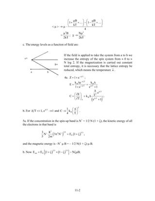 2 2
B B
1 1
kT kT
4
B N
; .
2kT 2kT
µ µ⎛ ⎞ ⎛
+ + − − +⎜ ⎟ ⎜
⎝ ⎠ ⎝< µ > → µ ⋅
µ µ
= χ →
… …
⎞
⎟
⎠
c. The energy levels as a function of field are:
If the field is applied to take the system from a to b we
increase the entropy of the spin system from ≈ 0 to ≈
N log 2. If the magnetization is carried out constant
total entropy, it is necessary that the lattice entropy be
reduced, which means the temperature .↓
( )
T
T
B B
T T
T
2
B 2
T
4a. Z 1 e ;
k e k
E
1 e e 1
e
E TC k
T e 1
−∆
−∆
−∆ ∆
∆
∆
∆
= +
∆ ∆
= =
+ +
∆
∂⎛ ⎞
= = ∆⎜ ⎟
∂⎝ ⎠ +
.
b. For T
T 1, e∆
∆ << →1 and B
1
C k
4 T
.
2
∆⎛ ⎞
→ ⎜ ⎟
⎝ ⎠
5a. If the concentration in the spin-up band is N+
= 1/2 N (1 + ζ), the kinetic energy of all
the electrons in that band is
( ) ( )
2
2 3 5 32
0
3 h
N 3 N E 1
5 2m
+ +/
π = + ζ ,
and the magnetic energy is –N+
µ B = – 1/2 N(1 + ζ) µ B.
b. Now ( ) ( ){ }5 3 5 3
tot 0E E 1 1 N B= + ;ζ + −ζ − ζµ
11-2
 