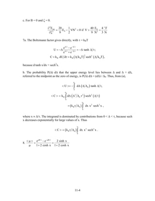 c. For B = 0 and ζ = 0.
2
2tot 0
02 2
E E20 1 40 4 F
E VN 0 if V
9 2 9 N 3 N
ε
∂
− < > =
∂ζ
7a. The Boltzmann factor gives directly, with τ = kBT
( ) ( )
2 2
B B B
e e
U tanh
e e
C k dU d k k T sech k T ,
∆ τ −∆ τ
∆ τ −∆ τ
−
= −∆ = −∆ ∆ τ
+
= τ = ∆ ∆ B
;
because d tanh x/dx = sech2
x.
b. The probability P(∆) d∆ that the upper energy level lies between ∆ and ∆ + d∆,
referred to the midpoint as the zero of energy, is P(∆) d∆ = (d∆) / ∆0. Thus, from (a),
( )
( ) ( )
( )
0
0
0
0
0
2 2 2
B 0
0
x
2 2
B 0
0
U d tanh
C k d sech
k dx x sech
∆
∆
< >= − ∆ ∆ ∆ ∆ τ
< > = ∆ ∆ ∆ τ ∆ τ
= τ ∆
∫
∫
∫
,
x ,
where x ≡ ∆/τ. The integrand is dominated by contributions from 0 < ∆ < τ, because sech
x decreases exponentially for large values of x. Thus
( ) 2 2
B 0
0
C k dx x sech x .
∞
< > τ ∆ ∫
8.
B B
e e 2 sinh x
1 2 cosh x 1 2 cosh x
µ τ −µ τ
< µ > −
= =
µ + +
11-4
 