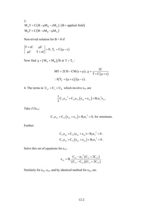 3.
( ) (
( )
A B A
B B A
M T C B M M B applied field
M T C B M M
= −µ − ε =
= − ε −µ
)
Non-trivial solution for B = 0 if
( )C
T C C
0; T C
C T C
+ ε µ
= = µ −
µ + ε
ε
Now find ( )A B CM M B at T Tχ = + > :
( )
( )
( ) ( )C
2C
MT 2CH CM ;
T C
T .
= − ε + µ χ =
+ µ + ε
∴θ = µ + ε µ − ε
4. The terms in which involve ee cU U U+ + K xx are
( )2 2
11 xx 12 xx yy zz 1 1 xx
1
C e C e e e B e .
2
+ + + α
Take ∂/∂exx:
( ) 2
11 xx 12 yy zz 1 1C e C e e B 0, for minimum.+ + + α =
Further:
( )
2
11 yy 12 xx zz 1 2
2
11 zz 12 xx yy 1 3
C e C (e e ) B 0 .
C e C e e B 0 .
+ + + α =
+ + + α =
Solve this set of equations for exx:
( )
( )( )
2
12 2 11 12
xx 1
11 12 11 12
C C 2C
e B
C C C 2C
− α +
=
− +
.
Similarly for eyy, ezz, and by identical method for exy, etc.
12-2
 