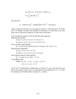 22 2 2 2
w s
1 2
22 3
s
N 0 JS N a 2 M a , or
1
N JS M a ,
2
∂σ ∂ = = −π + π
⎛ ⎞
= π⎜ ⎟
⎝ ⎠
and is given by
( ) ( )( )( )
1 21 2 3 4 8
w sM S 2 J a 10 10 10 10 10 erg cm ,− −
σ ≈ π π ≈ ≈ 2
)
)
which is larger than (59) for iron. (According to Table 8.1 of the book by R. M. White
and T. H. Geballe, the Bloch wall thickness in Permalloy is 16 times that in iron; this
large value of δ favors the changeover to Néel walls in thin films.)
8. (a) Consider the resistance of the up and down spins separately.
Magnetizations parallel:
)/(2)/()/()( 111
ALALALupR ppp
−−−
↑↑
=+= σσσ
/(2)/()/()( 111
ALALALdownR aaa
−−−
↑↑
=+= σσσ
These resistances add in parallel:
/()/(2)]()(/[)()( paALupRdownRupRdownRR σσ +=+= ↑↑↑↑↑↑↑↑↑↑
Magnetizations antiparallel:
)/()/()( 11
ALALupR ap
−−
↑↓
+= σσ
)()/()/()( 11
upRALALdownR pa ↑↓
−−
↑↓
=+= σσ
These (equal) resistances add in parallel :
2/))(/(2/)( 11 −−
↑↓↑↓
+== paALupRR σσ
The GMRR is then:
4/)2//(
14/))((1/ 11
−+=
−++=−= −−
↑↑↑↓
appa
papaRRGMRR
σσσσ
σσσσ
(b) For the ↑↓ magnetization configuration, an electron of a given spin direction must
always go through a region where it is antiparallel to the magnetization. If σa → 0, then
the conductance is blocked and the resistance is infinite.↑↓
R
12-4
 