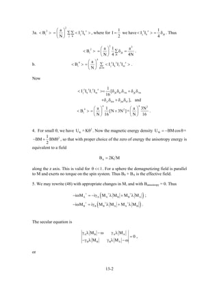 3a.
2
2 z
i j
j k
a
B I
N
⎛ ⎞
< > = ∑∑ <⎜ ⎟
⎝ ⎠
z
kI > , where for
1
I
2
= we have
z z
j k jk
1
I I
4
< > = δ . Thus
2 2
2
i j
jk
a 1 a
B .
N 4 4N
⎛ ⎞
< > = ∑δ =⎜ ⎟
⎝ ⎠
k
b.
4
4 z z
i j k
jk m
a
B I I I
N
⎛ ⎞
< > = ∑ < >⎜ ⎟
⎝ ⎠
z z
mI .
Now
z z z z
j k m jk k m jk m
j km jm k
1
I I I I [
16
], and
< >= δ δ δ + δ
+δ δ + δ δ
δ
4 4 2
4 2
i
a 1 a 3N
B [N 3N ]
N 16 N 16
⎛ ⎞ ⎛ ⎞
< > = + −⎜ ⎟ ⎜ ⎟
⎝ ⎠ ⎝ ⎠
.
4. For small θ, we have . Now the magnetic energy density2
KU K− θ MU BMcos= − θ−
21
BM BM
2
− + θ , so that with proper choice of the zero of energy the anisotropy energy is
equivalent to a field
AB 2K M=
along the z axis. This is valid for 1θ << . For a sphere the demagnetizing field is parallel
to M and exerts no torque on the spin system. Thus B0 + BA is the effective field.
5. We may rewrite (48) with appropriate changes in M, and with Banisotropy = 0. Thus
( )
( )
A A A B B A
B B B A A B
i M i M M M M ;
i M i M M M M .
+ + +
+ + +
− ω = − γ λ + λ
− ω = γ λ + λ
The secular equation is
A B A A
B B B A
M M
0 ,
M M
γ λ − ω γ λ
=
−γ λ γ λ − ω
or
13-2
 