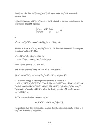 Form ξ ≡ x + iy; then a quadratic
equation for ω.
2 2
c cor 0,2 2
ο ο−ω ξ −ωω ξ + ω ξ = 0, ω + ωω −ω =
7. Eq. (53) becomes where P is the ionic contribution to the
polarization. Then (55) becomes
2 2
c K E [ E 4 P],2
= ω ε(∞) + π
2 2
2
T
c K 4
0,
Nq M
2 2
22
ω ε(∞)− πω
=
ω −ω
or
2 22 2 2 2 2
T( ) c K 4 Nq M c K 0.4 2 2
Τ
⎡ ⎤ω ε ∞ − ω + ε(ω)ω + π + ω =⎣ ⎦
One root at K = 0 is
2 2
T 4 Nq M.2
ω = ω + π ε(∞) For the root at low ω and K we neglect
terms in ω4
and in ω2
K2
. Then
2 22 2 2
T
22 2 2 2 2
T
c K [ 4 Nq M]
c K [ 4 Nq M ] c K ,
2
Τω = ω ε(∞)ω + π
= ε(∞) + π ω = ε(0)
where ε (0) is given by (58) with ω = 0.
8(a).
22 15 1
pne m ( 4 ) 0.73 10 s 800( cm) 1− −
σ = = ω π = × = ΩT T
(b)
2 22 2 27
p p4 ne m*; m* 4 ne 4.2 10 g; m* m 4.7.−
ω = π = π ω = × =
9. The kinetic energy of a Fermi gas of N electrons in volume V is
2
U N(3 5)(h 2m)(3 N V)2
/= π 2 3
. Then dU/dV = – (2/3)U/V and d2
U/dV2
= (10/9)U/V2
.
The bulk modulus
2 22 2
F FB Vd U dV (10 9) U V (10 9) (3 5)n (mv 2) nmv 3.= = = =
The velocity of sound 1 2
v (B ) ,= ρ where the density n (m M) nM,ρ = + whence
1 2
Fv (m 3M) v .
10. The response is given, with ρ = 1/τ, by
( ) ( )22 2
pm d x dt dx dt x F t .+ ρ + ω =
The conductivity σ does not enter this equation directly, although it may be written as σ
= ωp
2
τ/4π. For order of magnitude,
14-2
 