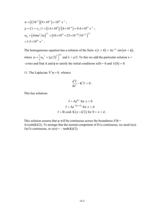 ( )( )
( ) ( )
( ) ( )
6 11 18 1
8 6 14
F
1 2 1 2
2 23 20 2
p
16 1
1 10 9 10 10 s ;
1 v 1.6 10 4 10 0.4 10 s ;
4 ne m 10 10 23 10 10
1.5 10 s .
− −
− −
− −
−
σ = ×
ρ = τ = × × ×
ω = π × × ×
×
1
7
The homogeneous equation has a solution of the form ( ) (t
x t 0 Ae sin t ,−λ
> = ω + φ)
where ( )
1 222
p 2⎡ω = ω + ρ
⎣
⎤
⎦
and λ = ρ/2. To this we add the particular solution x =
–e/mω and find A and φ to satisfy the initial conditions x(0) = 0 and ( )x 0 0.=
11. The Laplacian whence2
0,∇ ϕ =
2
2
2
d f
K f 0 .
dz
− =
This has solutions
( )
( )
Kz
K z d
f Ae for z 0
f Ae for z d
f B cosh K z d 2 for 0 z d
− −
= <
= >
= − < .<
This solution assures that ϕ will be continuous across the boundaries if B =
A/cosh(Kd/2). To arrange that the normal component of D is continuous, we need ε(ω)
∂ϕ/∂z continuous, or ε(ω) = – tanh(Kd/2).
14-3
 