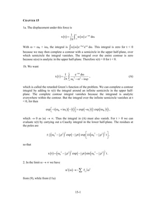 CHAPTER 15
1a. The displacement under this force is
( ) ( ) i t1
x t d .
2
e
∞
− ω
−∞
= α ω ω
π ∫
With ω = ωR + iωI, the integral is ( ) R Ii t t
e e d− ω ω
.α ω ω∫ This integral is zero for t < 0
because we may then complete a contour with a semicircle in the upper half-plane, over
which semicircle the integral vanishes. The integral over the entire contour is zero
because α(ω) is analytic in the upper half-plane. Therefore x(t) = 0 for t < 0.
1b. We want
( )
i t
2 2
0
1 e d
x t ,
2 i
∞ − ω
−∞
ω
=
π ω − ω − ωρ∫ (A)
which is called the retarded Green’s function of the problem. We can complete a contour
integral by adding to x(t) the integral around an infinite semicircle in the upper half-
plane. The complete contour integral vanishes because the integrand is analytic
everywhere within the contour. But the integral over the infinite semicircle vanishes at t
< 0, for then
( )( ) ( ) ( )R I I Rexp i i t exp t exp i t ,⎡ ⎤− ω + ω − = −ω ω⎣ ⎦
which → 0 as |ω| → ∞. Thus the integral in (A) must also vanish. For t > 0 we can
evaluate x(t) by carrying out a Cauchy integral in the lower half-plane. The residues at
the poles are
( ) ( ) ( )
1 1
2 22 22 21 1 1 1
0 02 4 2 4exp t exp i t ,⎡ ⎤± ω − ρ − ρ ω − ρ⎢ ⎥⎣ ⎦
∓
so that
( ) ( ) ( ) ( )
1 1
2 22 22 21 1 1
0 04 2 4x t exp t sin t.= ω − ρ − ρ ω − ρ
2. In the limit ω → ∞ we have
( ) 2
jf′α ω → − ω∑
from (9), while from (11a)
15-1
 