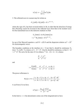 ( ) ( )2
0
2
s s ds
∞
′ ′α ω → − α
πω ∫ .′
3. The reflected wave in vacuum may be written as
( ) ( ) ( )i kx + t
y zE refl B refl A e ,
− ω
′− = =
where the sign of Ey has been reversed relative to Bz in order that the direction of energy
flux (Poynting vector) be reversed in the reflected wave from that in the incident wave.
For the transmitted wave in the dielectric medium we find
( ) ( )
( ) ( )
y z
i kx t1 2
z
E trans ck B trans
B trans A"e ,
−ω−
= εω
= ε =
by use of the Maxwell equation c curl H = ε∂E/∂t and the dispersion relation εω2
= c2
k2
for electromagnetic waves.
The boundary conditions at the interface at x = 0 are that Ey should be continuous: Ey
(inc) + Ey (refl) = Ey (trans), or A – A' = A''. Also Bz should be continuous, so that A + A'
= ε1/2
A''. We solve for the ratio A'/A to obtain ε1/2
(A – A') = A + A', whence
1 2
1 2
A' 1
,
A 1
− ε
=
ε +
and
( )
( )
1 2
1 2
E refl A' 1 n ik 1
r .
E inc A 1 n ik 1
ε − + −
≡ = − = =
ε + + +
The power reflectance is
( )
( )
( )
2 2
2 2
n 1 Kn ik 1 n ik 1
R r r
n ik 1 n ik 1 n 1 K
− +− − + −⎛ ⎞⎛ ⎞
ω = ∗ = =⎜ ⎟⎜ ⎟
− + + +⎝ ⎠⎝ ⎠ + +
.
4. (a) From (11) we have
( )
( )
2 2
0
' s2
" P
s
∞
σω
σ ω = −
π − ω∫ ds.
In the limit ω → ∞ the denominator comes out of the integrand and we have
15-2
 