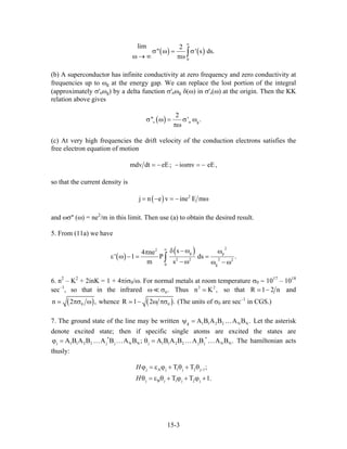 ( ) ( )
0
lim 2
" '
∞
σ ω = σ
ω → ∞ πω ∫ s ds.
(b) A superconductor has infinite conductivity at zero frequency and zero conductivity at
frequencies up to ωg at the energy gap. We can replace the lost portion of the integral
(approximately σ'nωg) by a delta function σ'nωg δ(ω) in σ's(ω) at the origin. Then the KK
relation above gives
( )s n
2
'' ' .gσ ω = σ ω
πω
(c) At very high frequencies the drift velocity of the conduction electrons satisfies the
free electron equation of motion
mdv dt eE; i mv eE,= − − ω = −
so that the current density is
( ) 2
j n e v ine E m= − = − ω
and ωσ'' (ω) = ne2
/m in this limit. Then use (a) to obtain the desired result.
5. From (11a) we have
( )
( ) 22
g p
22 2 2
0 g
s4 ne
' 1 P ds
m s
∞
δ − ω ωπ
ε ω − = =
− ω
.
ω − ω∫
6. n2
– K2
+ 2inK = 1 + 4πiσ0/ω. For normal metals at room temperature σ0 ∼ 1017
– 1018
sec–1
, so that in the infrared 0.ω σ Thus so that2
n K2
, R 1 2 n− and
( )0n 2πσ ω , whence ( )0R 1 2− ω πσ .
N
(The units of σ0 are sec–1
in CGS.)
7. The ground state of the line may be written g 1 1 2 2 NA B A B A B .ψ = … Let the asterisk
denote excited state; then if specific single atoms are excited the states are
The hamiltonian acts
thusly:
j 1 1 2 2 j j N N j 1 1 2 2 j j NA B A B A B A B ; A B A B A B A B .
∗ ∗
ϕ = θ =… … … … N
1.
j A j 1 j 2 j 1
j B j 1 j 2 j
T T ;
T T
H
H
−ϕ = ε ϕ + θ + θ
θ = ε θ + ϕ + ϕ +
15-3
 