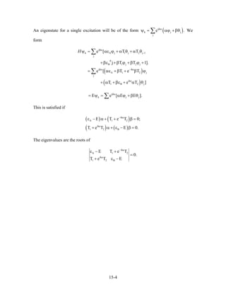 An eigenstate for a single excitation will be of the form ( )ijka
k j
j
e .jψ = αϕ +βθ∑ We
form
( )
( )
ijka
k A j 1 j
j
B 1 j 2 j
ijka ika
A 1 2
j
ika
1 B 2 j
e [ T T
j T T 1]
e [ T e T
T e T
H −
θ
−
ψ = αε ϕ + α θ + α θ2 j 1
j
.
]
+βε +β ϕ +β ϕ +
= αε +β + β ϕ
+ α +βε + α θ
∑
∑
ijka
k jE e [ E E= ψ = α ϕ +β θj ].∑
This is satisfied if
( ) ( )
( ) ( )
ika
A 1 2
ika
1 2 B
T e T 0
T e T E 0.
−
ε − Ε α + + β =
+ α + ε − β =
;
The eigenvalues are the roots of
ika
A 1 2
ika
1 2 B
E T e T
0.
T e T E
−
ε − +
=
+ ε −
15-4
 