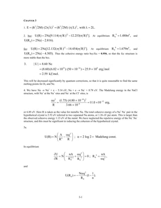 CHAPTER 3
1.
2 2 2 2
E (h 2M) (2 ) (h 2M) ( L) , with 2L/ /= π λ = π λ .=
2. bcc:
12 6
U(R) 2N [9.114( R ) 12.253( R) ].= ε σ − σ At equilibrium and
6 6
0R 1.488= σ ,
0U(R ) 2N ( 2.816).= ε −
fcc:
12 6
U(R) 2N [12.132( R ) 14.454( R) ].= ε σ − σ At equilibrium and
Thus the cohesive energy ratio bcc/fcc = 0.956, so that the fcc structure is
more stable than the bcc.
6 6
0R 1.679= σ ,
0U(R ) 2N ( 4.305).= ε −
23 16 9
3. | U | 8.60 N
(8.60)(6.02 10 ) (50 10 ) 25.9 10 erg mol
2.59 kJ mol.
−
= ε
= × × = ×
=
This will be decreased significantly by quantum corrections, so that it is quite reasonable to find the same
melting points for H2 and Ne.
4. We have Na → Na+
+ e – 5.14 eV; Na + e → Na–
+ 0.78 eV. The Madelung energy in the NaCl
structure, with Na+
at the Na+
sites and Na–
at the Cl–
sites, is
2 10 2
12
8
e (1.75) (4.80 10 )
11.0 10 erg,
R 3.66 10
−
−
−
α ×
= = ×
×
or 6.89 eV. Here R is taken as the value for metallic Na. The total cohesive energy of a Na+
Na–
pair in the
hypothetical crystal is 2.52 eV referred to two separated Na atoms, or 1.26 eV per atom. This is larger than
the observed cohesive energy 1.13 eV of the metal. We have neglected the repulsive energy of the Na+
Na–
structure, and this must be significant in reducing the cohesion of the hypothetical crystal.
5a.
2
n
A q
U(R) N ; 2 log 2 Madelung const.
R R
⎛ ⎞α
= − α = =⎜ ⎟
⎝ ⎠
In equilibrium
2
n
02n 1 2
0 0
U nA q n
N 0 ; R
R R R
+
⎛ ⎞∂ α
= − + = =⎜ ⎟
∂ α⎝ ⎠
A
,
q
and
2
0
0
N q 1
U(R ) (1 ).
R n
α
= − −
3-1
 
