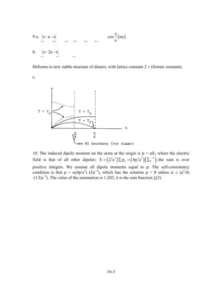 9 a. ( )a cos na
a→ ← → ← → ←
π
← →
i i i i i i
b. 2a← →
i i i i i i
Deforms to new stable structure of dimers, with lattice constant 2 × (former constant).
c.
10. The induced dipole moment on the atom at the origin is p = αE, where the electric
field is that of all other dipoles: ( ) ( )( )33 3
nnE 2 a p 4p a
−
= ∑ = ∑ ;the sum is over
positive integers. We assume all dipole moments equal to p. The self-consistency
condition is that p = α(4p/a3
) (Σn–3
), which has the solution p = 0 unless α ≥ (a3
/4)
(1/Σn–3
). The value of the summation is 1.202; it is the zeta function ζ(3).
16-3
 