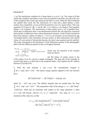CHAPTER 17
1. (a) The interference condition for a linear lattice is a cos θ = nλ. The values of θ that
satisfy this condition each define a cone with axis parallel to the fiber axis and to the axis
of the cylindrical film. Each cone intersects the film in a circle. When the film is flattened
out, parallel lines result. (b) The intersection of a cone and a plane defines a conic
section, here a hyperbola. (c) Let a, b be the primitive axes of a square lattice. The Laue
equations (2.25) give a • ∆k = 2 πq; b • ∆k = 2 πr, where q, r are integers. Each equation
defines a set of planes. The intersections of these planes gives a set of parallel lines,
which play in diffraction from a two-dimensional structure the role played by reciprocal
lattice points in diffraction from a three-dimensional structure. In the Ewald construction
these lines intersect a sphere of radius k = 2 π/λ in a set of points. In two dimensions any
wavelength (below some maximum) will give points; in three dimensions only special
values of λ give points of intersection because one more Laue equation must be satisfied.
The points correspond to the directions k' of the diffraction maxima. If the photographic
plate is flat the diffraction pattern (2 dim.) will appear distorted.
Points near the direction of the incident
beam are shown.
(d) The lattice of surface atoms in the
(110) surface of an fcc crystal is simple rectangular. The long side of the rectangle in
crystal (real) space is a short side in the reciprocal lattice. This explains the 90° rotation
between (21a) and (21b).
2. With the trial function x exp (–ax), the normalization integral is
( )2
0
dx x exp 2ax 1 4a .
∞
− =∫
3
The kinetic energy operator applied to the trial function
gives
( ) ( )( ) ( )2 2 2 2 2
h 2m d u dx h 2m a x 2a exp ax/ /− = − − −
while Vu = eEx2
exp (–ax). The definite integrals that are needed have the form
n
0
dx x exp( ax) = n! a .
∞
−∫
n+1
The expectation value of the energy is ( )2 2
h 2m a/< ε >=
(3eE 2a ,+ ) which has an extremum with respect to the range parameter a when
( )2 2
d da h 2m 2a 3eE 2a/< ε > = − = 0, or 3
a 3eEm 2h/= 2
. The value of is a
minimum at this value of a, so that
< ε >
( )( ) ( )( )
( ) ( ) ( )
2 3 1 32 2 2
min
1 3 2 32 2 3 1 3
h 2m 3eEm h 3eE 2 2h 3eEm
h 2m 3eE 2 2 2 ,−
/ / /< ε > = +
/= +
17-1
 
