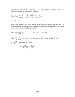 where the last factor has the value 1.89 …. The Airy function is treated in Sec. 10.4 of
the NBS Handbook of mathematical functions.
3. (a) A
m
k
m
dk
kd
Ld
dk
dk
dN
D 22
2
2
)(
)/2(
2
)(
π
π
πε
ε ===
where A = L2
.
Note: There are two flaws in the answer quoted in the text. First, the area A is
missing, meaning the quoted answer is a density per unit area. This should not be a major
issue. Second, the h should be replaced by .
2
/ hm π
(b) 2
2
)/2(
2
Fk
L
N π
π
⋅= => π2// 2
Fs kANn ==
(c)
τ2
en
m
W
L
R
s
s = where ns is the 2D sheet density. For a square sample, W=L, so:
τ
π
22
2
ek
m
R
F
s = and using :FF vmk =/
τ
π
2
2
evk
R
FF
s = =
Fke
h 1
2
17-2
 