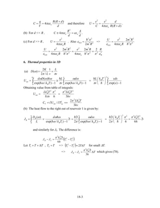 d
dRR
V
q
C o
)(
4
+
== πεε and therefore
)(4
22
dRR
de
C
e
U
o +
==
πεε
.
(b) For d << R ,
d
A
d
R
C oo εεπεε =≅
2
4 .
(c) For d >> R ,
R
e
U
oπεε4
2
= . Also 2*
22
0,0
2 Rm
π
ε = => 22
2*2
0,0
2
4 ππεεε
Rm
R
eU
o
⋅=
*222
*2
22
2*2
0,0
22
4
2
4 Boo a
RRmeRm
R
eU
πππεεππεεε
=⋅=⋅=
6. Thermal properties in 1D
(a)
v
L
vL
K
D
ππ
ω ==
1
/2
2
)(
∫∫∫
∞∞
−
⎟
⎠
⎞
⎜
⎝
⎛
=
−
≅
−
=
0
2
00
1)exp(1)/exp(1)/exp(
)(
x
xdxTk
v
L
Tk
d
v
L
Tk
Dd
U B
BB
tot
D
πω
ωω
πω
ωωω
ω
Obtaining value from table of integrals:
hv
TLk
v
TLk
U BB
tot
36
222222
ππ
π
==
hv
TLk
TUC B
VtotV
3
2
/
22
π
==∂∂=
(b) The heat flow to the right out of reservoir 1 is given by:
ℑ=⎟
⎠
⎞
⎜
⎝
⎛ℑ
=
−
ℑ
=ℑ
−
⋅⋅= ∫∫
∞∞
h
TkTk
Tk
d
Tk
d
v
L
D
J BB
BB
R
R
6621)/exp(21)/exp(
)( 2
1
2222
1
0 10 1
ππ
πω
ωω
πω
ωωω
and similarly for JL. The difference is:
( )2
2
2
1
22
6
TT
h
k
JJ B
LR −
ℑ
=−
π
Let =>TTTTT =∆+= 21 , ( ) TTTT ∆≈− 22
2
2
1 for small ∆T.
=> T
h
k
JJ B
LR ∆
ℑ
=−
3
22
π
which gives (78).
18-3
 