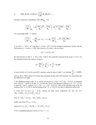 b. ( ) ( )
2
2
0 0 0 0 02
1 U
U(R -R ) U R R R ...,
2 R
∂
δ = + δ +
∂
bearing in mind that in equilibrium R
0
( U R) 0.∂ ∂ =
2 2
n 2 3 3 32
0 0 0
0
U n(n 1)A 2 q (n 1) q 2
N N
R R R R RR
2
+
⎛ ⎞ ⎛⎛ ⎞∂ + α + α
= − = −⎜ ⎟ ⎜⎜ ⎟
∂⎝ ⎠ ⎝ ⎠ ⎝
2
0
q ⎞α
⎟
⎠
For a unit length 2NR0 = 1, whence
0
2 2 2 2
2
04 22 2
0 0R
0
R
U q U (n 1)q log 2
(n 1) ; C R
R R2R R
⎛ ⎞∂ α ∂ −
= − = =⎜ ⎟
∂ ∂⎝ ⎠
.
6. For KCl, λ = 0.34 × 10–8
ergs and ρ = 0.326 × 10–8
Å. For the imagined modification of KCl with the
ZnS structure, z = 4 and α = 1.638. Then from Eq. (23) with x ≡ R0/ρ we have
2 x 3
x e 8.53 10 .− −
= ×
By trial and error we find or Rx 9.2, 0 = 3.00 Å. The actual KCl structure has R0 (exp) = 3.15 Å . For
the imagined structure the cohesive energy is
2
2
0 0
-αq p U
U= 1- , or =-0.489
R R q
⎛ ⎞
⎜ ⎟
⎝ ⎠
in units with R0 in Å. For the actual KCl structure, using the data of Table 7, we calculate 2
U
0.495,
q
= −
units as above. This is about 0.1% lower than calculated for the cubic ZnS structure. It is noteworthy that
the difference is so slight.
7. The Madelung energy of Ba+
O–
is –αe2
/R0 per ion pair, or –14.61 × 10–12
erg = –9.12 eV, as compared
with –4(9.12) = –36.48 eV for Ba++
O--
. To form Ba+
and O–
from Ba and O requires 5.19 – 1.5 = 3.7 eV;
to form Ba++
and O--
requires 5.19 + 9.96 – 1.5 + 9.0 = 22.65 eV. Thus at the specified value of R0 the
binding of Ba+
O–
is 5.42 eV and the binding of Ba++
O--
is 13.83 eV; the latter is indeed the stable form.
8. From (37) we have eXX = S11XX, because all other stress components are zero. By (51),
11 11 12 11 123S 2 (C C ) 1 (C C ).= − + +
Thus
2 2
11 12 11 12 11 12Y (C C C 2C ) (C C );= + − +
further, also from (37), eyy = S21Xx,
whence yy 21 11 12 11 12xx
e e S S C (C C )σ = = = − + .
9. For a longitudinal phonon with K || [111], u = v = w.
3-2
 