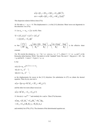 2 2
11 44 12 44
1 2
11 12 44
[C 2C 2(C C )]K 3,
or v K [(C 2C 4C 3 )]ρ
ω ρ = + + +
= ω = + +
This dispersion relation follows from (57a).
10. We take u = – w; v = 0. This displacement is ⊥ to the [111] direction. Shear waves are degenerate in
this direction. Use (57a).
11. Let 1
2xx yye e= − = e in (43). Then
2 21 1 1 1
2 4 4 411 12
21 1
2 2 11 12
U C ( e e ) C e
[ (C C )]e
= + −
= −
2
so that
2 2
n 2 3 3 32
0 0 0
0
U n(n 1)A 2 q (n 1) q 2
N N
R R R R RR
2
+
⎛ ⎞ ⎛⎛ ⎞∂ + α + α
= − = −⎜ ⎟ ⎜⎜ ⎟
∂⎝ ⎠ ⎝ ⎠ ⎝
2
0
q ⎞α
⎟
⎠
is the effective shear
constant.
12a. We rewrite the element aij = p – δ
ij(λ + p – q) as aij = p – λ′ δ
ij, where λ′ = λ + p – q, and δ
ij is the
Kronecker delta function. With λ′ the matrix is in the “standard” form. The root λ′ = Rp gives λ = (R – 1)p
+ q, and the R – 1 roots λ′ = 0 give λ = q – p.
b. Set
i[(K 3) (x y z) t]
0
i[. . . . .]
0
i[. . . . .]
0
u (r, t) u e ;
v(r,t) v e ;
w(r,t) w e ,
+ + −ω
=
=
=
as the displacements for waves in the [111] direction. On substitution in (57) we obtain the desired
equation. Then, by (a), one root is
2 2
11 12 442p q K (C 2C 4C )/3,ω ρ = + = + +
and the other two roots (shear waves) are
2 2
11 12 44K (C C C )/3.ω ρ = − +
13. Set u(r,t) = u0ei(K
·r – t)
and similarly for v and w. Then (57a) becomes
2 2 22
0 11 y 44 y z
12 44 x y 0 x z 0
u [C K C (K K )]u
(C C ) (K K v K K w )
ω ρ = + +
+ + +
0
and similarly for (57b), (57c). The elements of the determinantal equation are
3-3
 