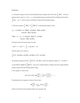 CHAPTER 4
1a. The kinetic energy is the sum of the individual kinetic energies each of the form
2
S
1
Mu .
2
The force
between atoms s and s+1 is –C(us – us+1); the potential energy associated with the stretching of this bond is
2
s 1
1
C(u u )
2
s+− , and we sum over all bonds to obtain the total potential energy.
b. The time average of
2 2 2
S
1 1
Mu is M u .
2 4
ω In the potential energy we have
s 1u u cos[ t (s 1)Ka] u{cos( t sKa) cos Ka
sin ( t sKa) sin Ka}.
+ = ω − + = ω − ⋅
+ ω − ⋅
s s 1Then u u u {cos( t sKa) (1 cos Ka)
sin ( t sKa) sin Ka}.
+− = ω − ⋅ −
− ω − ⋅
We square and use the mean values over time:
2 2 1
cos sin ; cos sin 0.
2
< > = < > = < > =
Thus the square of u{} above is
2 2 2 21
u [1 2cos Ka cos Ka sin Ka] u (1 cos Ka).
2
− + + = −
The potential energy per bond is
21
Cu (1 cos Ka),
2
− and by the dispersion relation ω2
= (2C/M) (1 –
cos Ka)
2 21
this is equal to M u .
4
ω Just as for a simple harmonic oscillator, the time average potential
energy is equal to the time-average kinetic energy.
2. We expand in a Taylor series
2
2 2
2
s s
u 1 u
u(s p) u(s) pa p a ;
x 2 x
⎛ ⎞∂ ∂⎛ ⎞
+ = + + +⎜ ⎟⎜ ⎟
∂ ∂⎝ ⎠ ⎝ ⎠
On substitution in the equation of motion (16a) we have
2 2
2 2
p2 2
p 0
u u
M ( p a C )
t x>
∂ ∂
= Σ
∂ ∂
,
which is of the form of the continuum elastic wave equation with
4-1
 