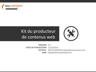 Kit du producteur
de contenus web
VERSION :
DATE DE PUBLICATION :
AUTEUR :
WEB :

0.7
22/10/2013
META CONTENTS (hello@metacontents.fr)
WWW.METACONTENTS.FR

 