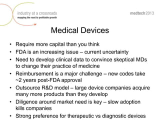 Medical Devices
• Require more capital than you think
• FDA is an increasing issue – current uncertainty
• Need to develop clinical data to convince skeptical MDs
to change their practice of medicine
• Reimbursement is a major challenge – new codes take
~2 years post-FDA approval
• Outsource R&D model – large device companies acquire
many more products than they develop
• Diligence around market need is key – slow adoption
kills companies
• Strong preference for therapeutic vs diagnostic devices
 