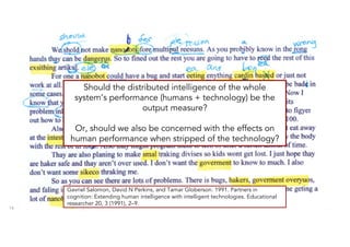 14
Should the distributed intelligence of the whole
system’s performance (humans + technology) be the
output measure?
Or, should we also be concerned with the effects on
human performance when stripped of the technology?
Gavriel Salomon, David N Perkins, and Tamar Globerson. 1991. Partners in
cognition: Extending human intelligence with intelligent technologies. Educational
researcher 20, 3 (1991), 2–9.
 