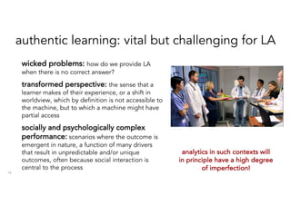 authentic learning: vital but challenging for LA
16
wicked problems: how do we provide LA
when there is no correct answer?
transformed perspective: the sense that a
learner makes of their experience, or a shift in
worldview, which by definition is not accessible to
the machine, but to which a machine might have
partial access
socially and psychologically complex
performance: scenarios where the outcome is
emergent in nature, a function of many drivers
that result in unpredictable and/or unique
outcomes, often because social interaction is
central to the process
analytics in such contexts will
in principle have a high degree
of imperfection!
 