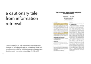 18
Turpin, Scholer (2006). User performance versus precision
measures for simple search tasks. In Proceedings of the 29th
annual international ACM SIGIR conference on Research and
development in information retrieval (pp. 11-18). ACM.
a cautionary tale
from information
retrieval
 