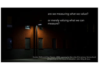 19
are we measuring what we value?
or merely valuing what we can
measure?
Gordon Wells and Guy Claxton. 2008. Learning for life in the 21st century: Sociocultural
perspectives on the future of education. John Wiley & Sons.
 