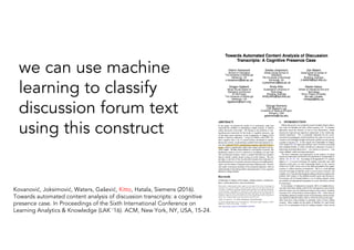 Kovanović, Joksimović, Waters, Gašević, Kitto, Hatala, Siemens (2016).
Towards automated content analysis of discussion transcripts: a cognitive
presence case. In Proceedings of the Sixth International Conference on
Learning Analytics & Knowledge (LAK '16). ACM, New York, NY, USA, 15-24.
we can use machine
learning to classify
discussion forum text
using this construct
 