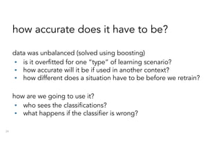 how accurate does it have to be?
data was unbalanced (solved using boosting)
▪ is it overfitted for one “type” of learning scenario?
▪ how accurate will it be if used in another context?
▪ how different does a situation have to be before we retrain?
how are we going to use it?
▪ who sees the classifications?
▪ what happens if the classifier is wrong?
24
 