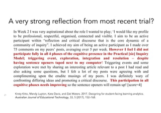 A very strong reflection from most recent trial?
27
In Week 2 I was very aspirational about the role I wanted to play; ‘I would like my profile
to be professional, respectful, organised, connected and visible. I aim to be an active
participant within “reflection and critical discourse that is the core dynamic of a
community of inquiry”. I achieved my aim of being an active participant as I made over
75 comments on my peers’ posts, averaging over 5 per week. However I feel I did not
participate fully in all 4 phases of the cognitive presence in the Practical [sic] Inquiry
Model; triggering event, exploration, integration and resolution – despite
having sentence openers taped next to my computer! Triggering events and some
exploration were met by sharing an interesting article relevant to a post I had read and
also asking some questions, but I felt a lot of my posts were agreeing with and
complimenting upon the erudite musings of my peers. I was definitely wary of
confronting differing ideas and promoting a critical discourse. This participation in all
cognitive phases needs improving so the sentence openers will remain up! [score=4]
Kirsty Kitto, Mandy Lupton, Kate Davis, and Zak Waters. 2017. Designing for student-facing learning analytics.
Australian Journal of Educational Technology, 33, 5 (2017), 152–168.
 