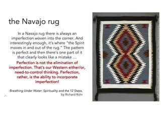 the Navajo rug
In a Navajo rug there is always an
imperfection woven into the corner. And
interestingly enough, it's where “the Spirit
moves in and out of the rug.” The pattern
is perfect and then there's one part of it
that clearly looks like a mistake …
Perfection is not the elimination of
imperfection. That's our Western either/or,
need-to-control thinking. Perfection,
rather, is the ability to incorporate
imperfection!
29
http://exhibitions.kelsey.lsa.umich.edu/less-than-perfect/navajo.php
Breathing Under Water: Spirituality and the 12 Steps,
by Richard Rohr
 