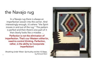 the Navajo rug
In a Navajo rug there is always an
imperfection woven into the corner. And
interestingly enough, it's where “the Spirit
moves in and out of the rug.” The pattern
is perfect and then there's one part of it
that clearly looks like a mistake …
Perfection is not the elimination of
imperfection. That's our Western either/or,
need-to-control thinking. Perfection,
rather, is the ability to incorporate
imperfection!
30
http://exhibitions.kelsey.lsa.umich.edu/less-than-perfect/navajo.php
Breathing Under Water: Spirituality and the 12 Steps,
by Richard Rohr
 