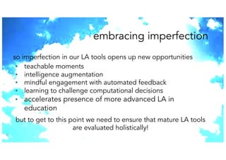 embracing imperfection
37
so imperfection in our LA tools opens up new opportunities
▪ teachable moments
▪ intelligence augmentation
▪ mindful engagement with automated feedback
▪ learning to challenge computational decisions
▪ accelerates presence of more advanced LA in
education
but to get to this point we need to ensure that mature LA tools
are evaluated holistically!
 