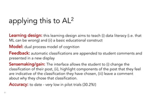applying this to AL2
41
Learning design: this learning design aims to teach (i) data literacy (i.e. that
ML can be wrong) and (ii) a basic educational construct
Model: dual process model of cognition
Feedback: automatic classifications are appended to student comments and
presented in a new display
Sensemaking/gain: The interface allows the student to (i) change the
classification of their post, (ii), highlight components of the post that they feel
are indicative of the classification they have chosen, (iii) leave a comment
about why they chose that classification.
Accuracy: to date - very low in pilot trials (30.2%!)
 