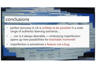 conclusions
42
▪ perfect accuracy in LA is unlikely to be possible in a wide
range of authentic learning scenarios…
▪ … nor is it always desirable — embracing imperfection
opens up new possibilities for teachable moments!
▪ imperfection is sometimes a feature not a bug
Alexander Johmann: https://www.flickr.com/photos/alexander_johmann/78028029
 