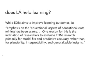 does LA help learning?
While EDM aims to improve learning outcomes, its
“emphasis on the ‘educational’ aspect of educational data
mining has been scarce. . . One reason for this is the
inclination of researchers to evaluate EDM research
primarily for model fits and predictive accuracy rather than
for plausibility, interpretability, and generalizable insights.”
8
 