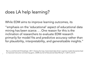 does LA help learning?
While EDM aims to improve learning outcomes, its
“emphasis on the ‘educational’ aspect of educational data
mining has been scarce. . . One reason for this is the
inclination of researchers to evaluate EDM research
primarily for model fits and predictive accuracy rather than
for plausibility, interpretability, and generalizable insights.”
9
Ran Liu and Kenneth R Koedinger. 2017. Closing the loop: Automated data-driven cognitive model discoveries lead
to improved instruction and learning gains. JEDM-Journal of Educational Data Mining 9, 1 (2017), 25–41.
 