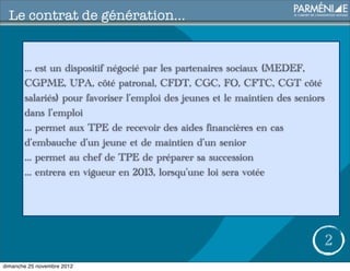 Le contrat de génération...


       ... est un dispositif négocié par les partenaires sociaux (MEDEF,
       CGPME, UPA, côté patronal, CFDT, CGC, FO, CFTC, CGT côté
       salariés) pour favoriser l’emploi des jeunes et le maintien des seniors
       dans l’emploi
       ... permet aux TPE de recevoir des aides financières en cas
       d’embauche d’un jeune et de maintien d’un senior
       ... permet au chef de TPE de préparer sa succession
       ... entrera en vigueur en 2013, lorsqu’une loi sera votée




                                                                                 2
dimanche 25 novembre 2012
 