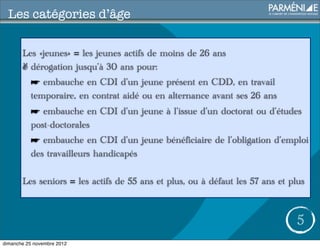 Les catégories d’âge

       Les «jeunes» = les jeunes actifs de moins de 26 ans
       ✌ dérogation jusqu’à 30 ans pour:
          ☛ embauche en CDI d’un jeune présent en CDD, en travail
          temporaire, en contrat aidé ou en alternance avant ses 26 ans
          ☛ embauche en CDI d’un jeune à l’issue d’un doctorat ou d’études
          post-doctorales
          ☛ embauche en CDI d’un jeune bénéficiaire de l’obligation d’emploi
          des travailleurs handicapés

       Les seniors = les actifs de 55 ans et plus, ou à défaut les 57 ans et plus



                                                                               5
dimanche 25 novembre 2012
 