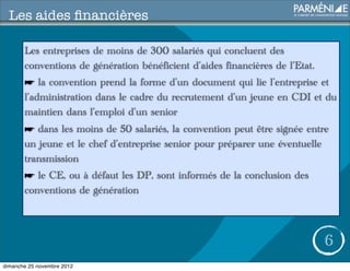 Les aides ﬁnancières

       Les entreprises de moins de 300 salariés qui concluent des
       conventions de génération bénéficient d’aides financières de l’Etat.
       ☛ la convention prend la forme d’un document qui lie l’entreprise et
       l’administration dans le cadre du recrutement d’un jeune en CDI et du
       maintien dans l’emploi d’un senior
       ☛ dans les moins de 50 salariés, la convention peut être signée entre
       un jeune et le chef d’entreprise senior pour préparer une éventuelle
       transmission
       ☛ le CE, ou à défaut les DP, sont informés de la conclusion des
       conventions de génération



                                                                              6
dimanche 25 novembre 2012
 