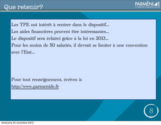 Que retenir?

       Les TPE ont intérêt à rentrer dans le dispositif...
       Les aides financières peuvent être intéressantes...
       Le dispositif sera éclairci grâce à la loi en 2013...
       Pour les moins de 50 salariés, il devrait se limiter à une convention
       avec l’Etat...




       Pour tout renseignement, écrivez à:
       http://www.parmenide.fr




                                                                               8
dimanche 25 novembre 2012
 