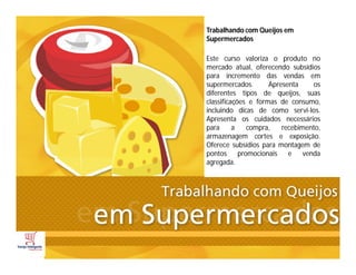 Trabalhando com Queijos em
Supermercados
Este curso valoriza o produto no
mercado atual, oferecendo subsídios
para incremento das vendas em
supermercados. Apresenta os
diferentes tipos de queijos, suas
classificações e formas de consumo,
incluindo dicas de como servi-los.
Apresenta os cuidados necessários
para a compra, recebimento,
armazenagem cortes e exposição.
Oferece subsídios para montagem de
pontos promocionais e venda
agregada.
 