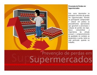 Prevenção de Perdas em
Supermercados
Este curso desenvolve os
principais conceitos de perdas
em supermercados. Permite
ao participante compreender
e colocar em prática os
procedimentos operacionais
que garantem a prevenção e
redução de perdas nas lojas.
Busca conscientizar a
importância da atitude
pessoal e comprometimento
da qualidade no combate ao
desperdício e perda, tanto na
vida particular, quando no
trabalho.
 