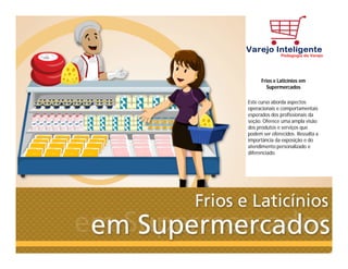 Frios e Laticínios em
Supermercados
Este curso aborda aspectos
operacionais e comportamentais
esperados dos profissionais da
seção. Oferece uma ampla visão
dos produtos e serviços que
podem ser oferecidos. Ressalta a
importância da exposição e do
atendimento personalizado e
diferenciado.
 