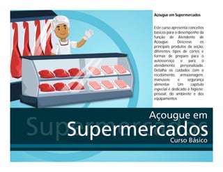 Açougue em Supermercados
Este curso apresenta conceitos
básicos para o desempenho da
função de Atendente de
Açougue. Descreve os
principais produtos da seção,
diferentes tipos de cortes e
formas de preparo para o
autosserviço e para o
atendimento personalizado.
Detalha os cuidados com o
recebimento, armazenagem,
manuseio e segurança
alimentar. Um capítulo
especial é dedicado à higiene:
pessoal, do ambiente e dos
equipamentos
 