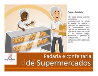 Padaria e Confeitaria
Este curso aborda aspectos
operacionais e
comportamentais da função
de auxiliar de padaria e
confeitaria de supermercado.
Foi desenvolvido para
capacitar um profissional sem
experiência prévia na função
e, ao mesmo tempo,
desenvolver e aprimorar os
conhecimentos de
profissionais com experiência
anterior.
 